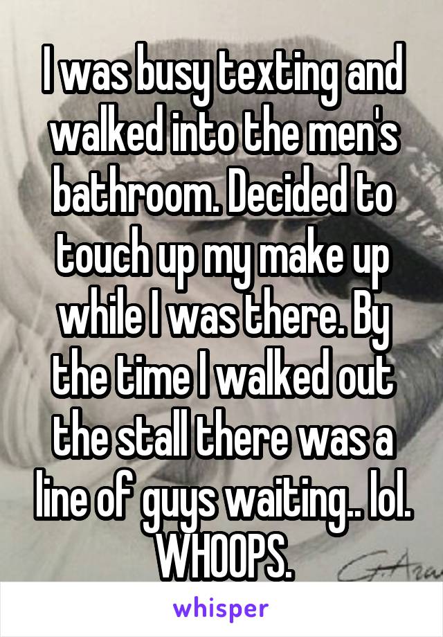I was busy texting and walked into the men's bathroom. Decided to touch up my make up while I was there. By the time I walked out the stall there was a line of guys waiting.. lol. WHOOPS.