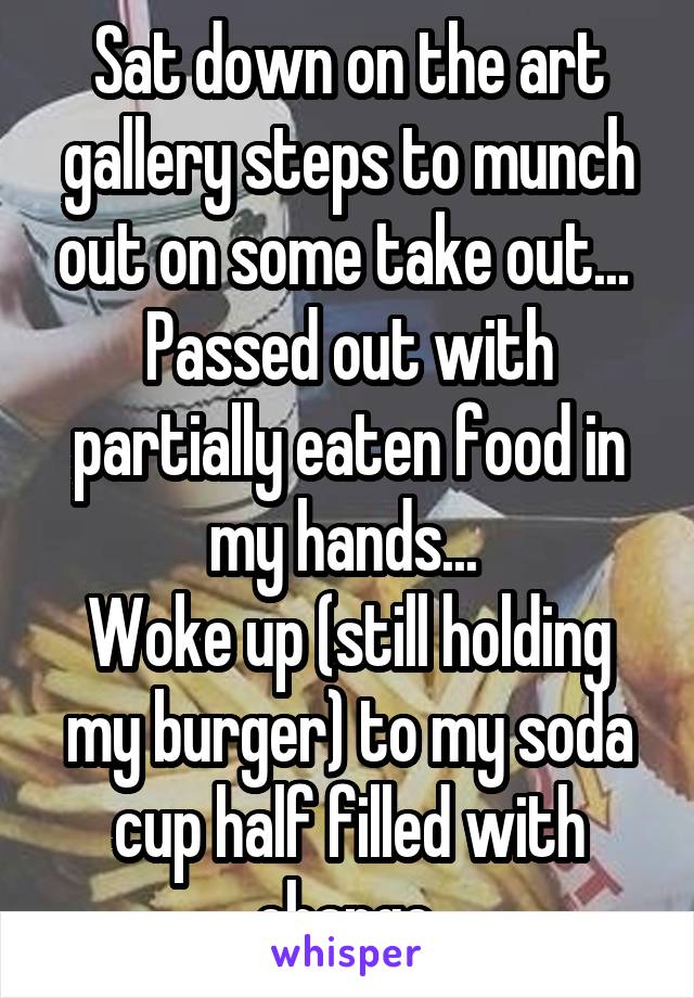 Sat down on the art gallery steps to munch out on some take out... 
Passed out with partially eaten food in my hands... 
Woke up (still holding my burger) to my soda cup half filled with change.