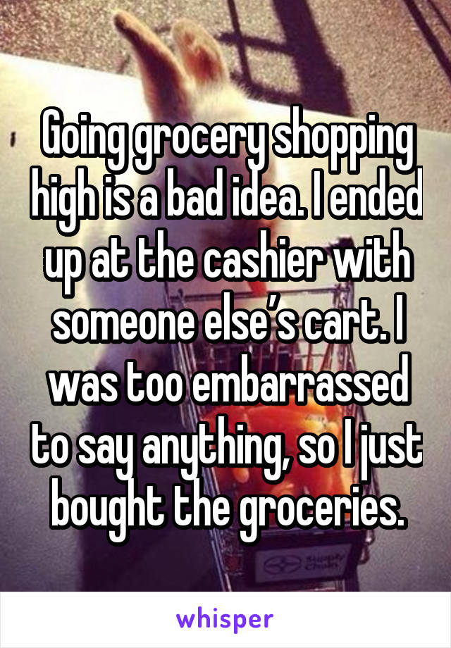 Going grocery shopping high is a bad idea. I ended up at the cashier with someone else’s cart. I was too embarrassed to say anything, so I just bought the groceries.