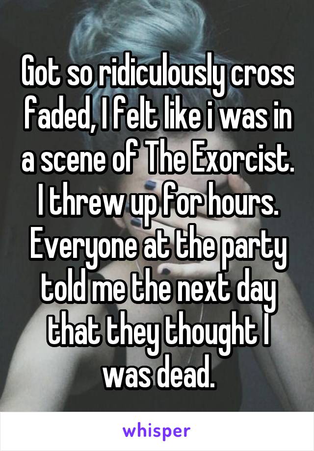 Got so ridiculously cross faded, I felt like i was in a scene of The Exorcist. I threw up for hours. Everyone at the party told me the next day that they thought I was dead.