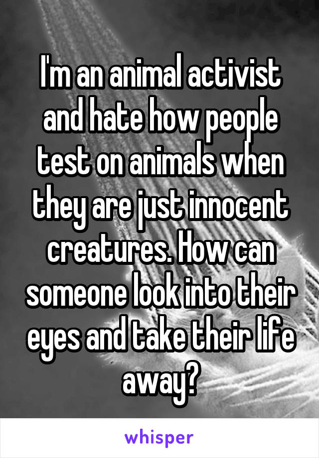 I'm an animal activist and hate how people test on animals when they are just innocent creatures. How can someone look into their eyes and take their life away?