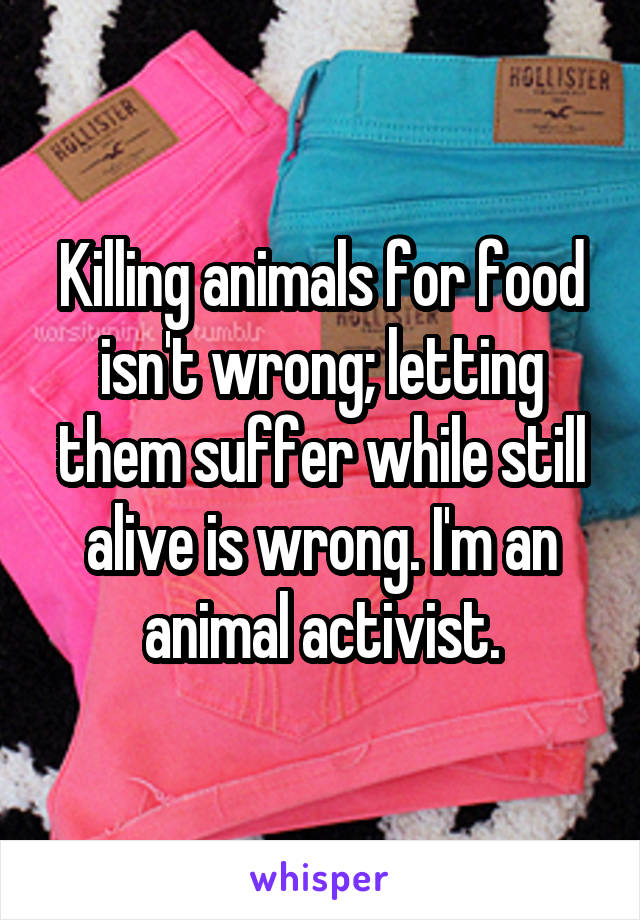 Killing animals for food isn't wrong; letting them suffer while still alive is wrong. I'm an animal activist.