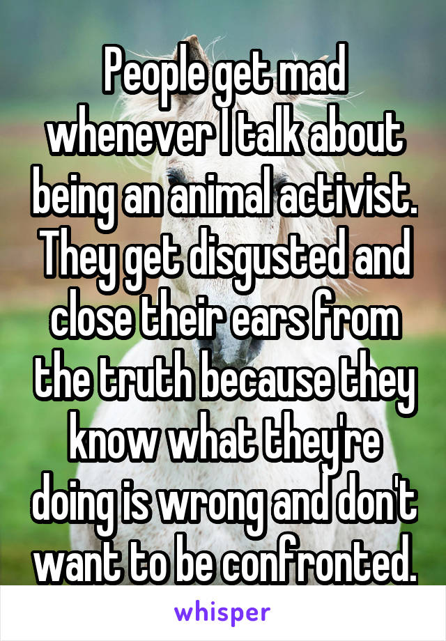 People get mad whenever I talk about being an animal activist. They get disgusted and close their ears from the truth because they know what they're doing is wrong and don't want to be confronted.