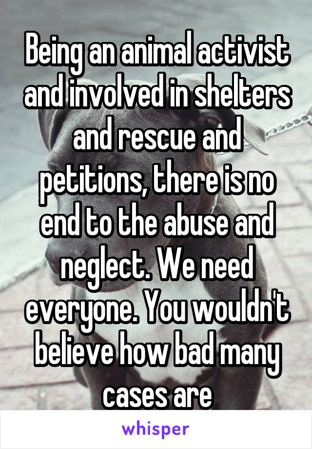 Being an animal activist and involved in shelters and rescue and petitions, there is no end to the abuse and neglect. We need everyone. You wouldn't believe how bad many cases are