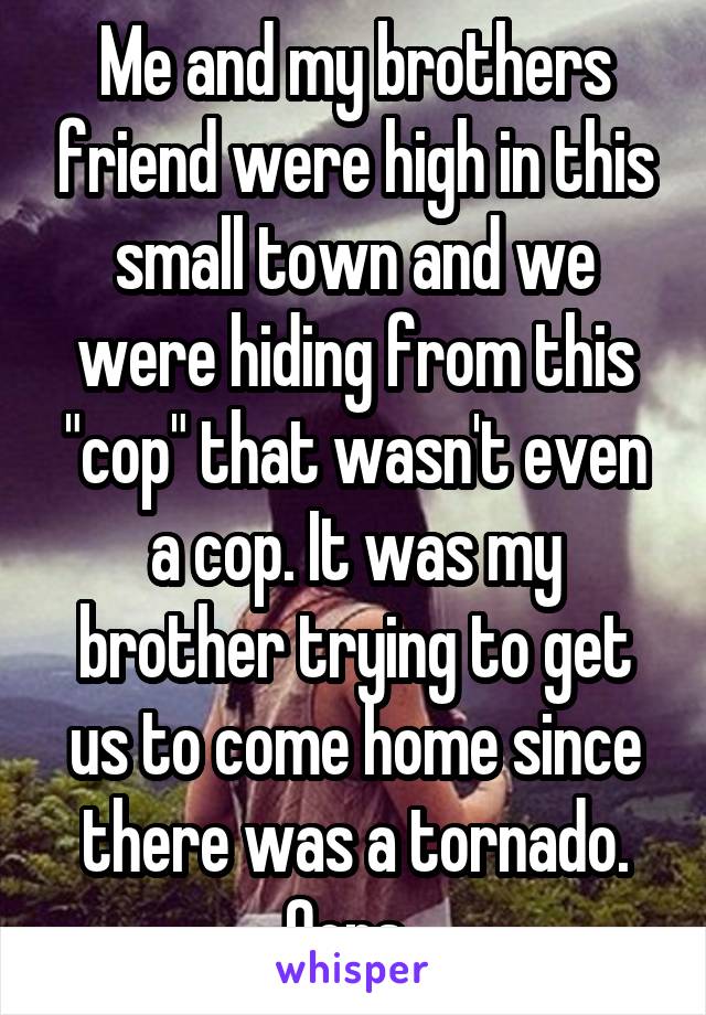 Me and my brothers friend were high in this small town and we were hiding from this "cop" that wasn't even a cop. It was my brother trying to get us to come home since there was a tornado. Oops..