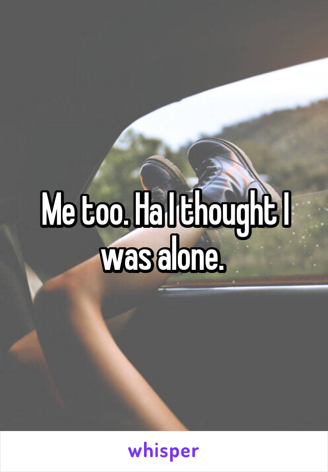 Me too. Ha I thought I was alone. 