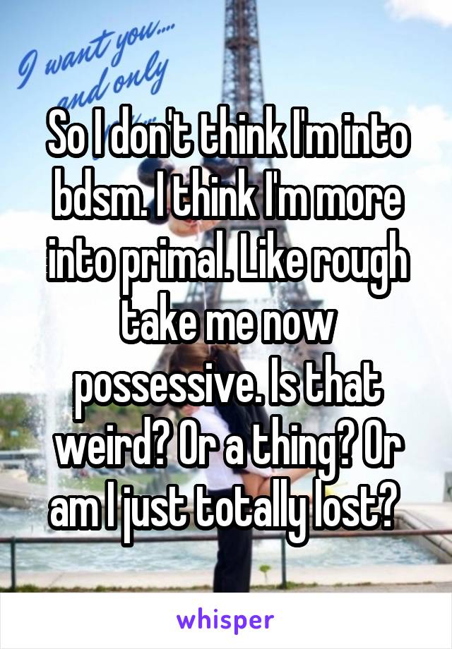 So I don't think I'm into bdsm. I think I'm more into primal. Like rough take me now possessive. Is that weird? Or a thing? Or am I just totally lost? 