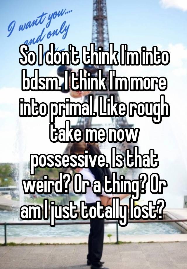 So I don't think I'm into bdsm. I think I'm more into primal. Like rough take me now possessive. Is that weird? Or a thing? Or am I just totally lost? 