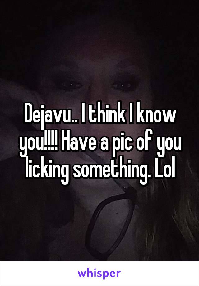 Dejavu.. I think I know you!!!! Have a pic of you licking something. Lol