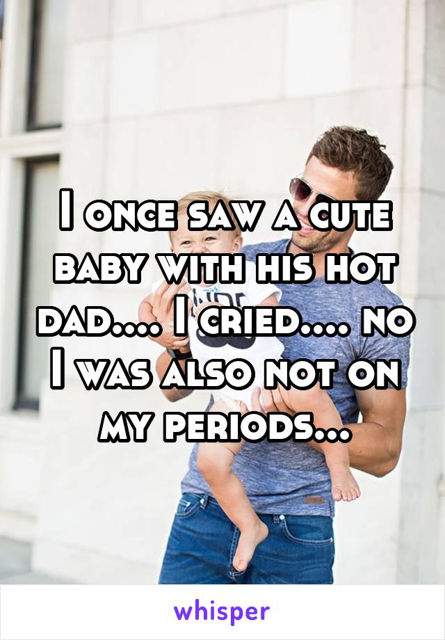I once saw a cute baby with his hot dad.... I cried.... no I was also not on my periods...