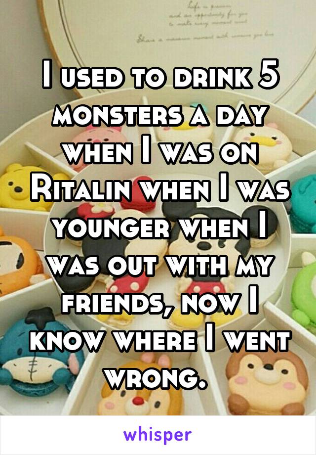 I used to drink 5 monsters a day when I was on Ritalin when I was younger when I was out with my friends, now I know where I went wrong. 