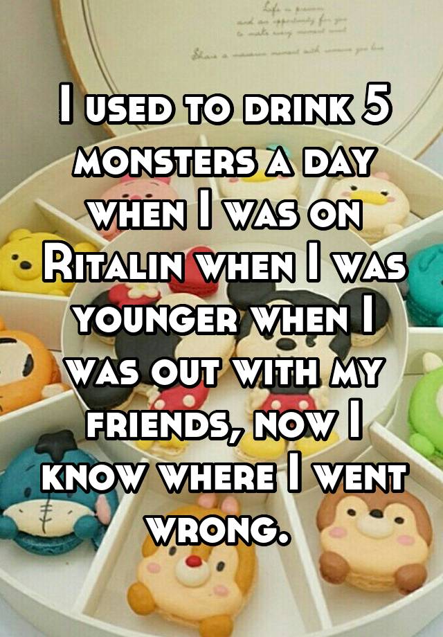 I used to drink 5 monsters a day when I was on Ritalin when I was younger when I was out with my friends, now I know where I went wrong. 