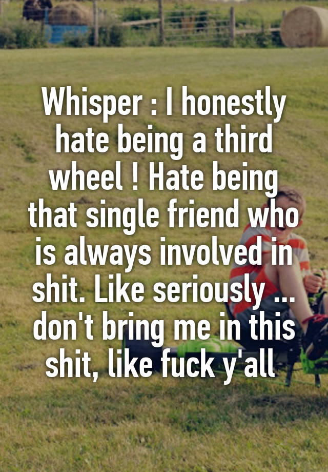 Whisper : I honestly hate being a third wheel ! Hate being that single friend who is always involved in shit. Like seriously ... don't bring me in this shit, like fuck y'all 