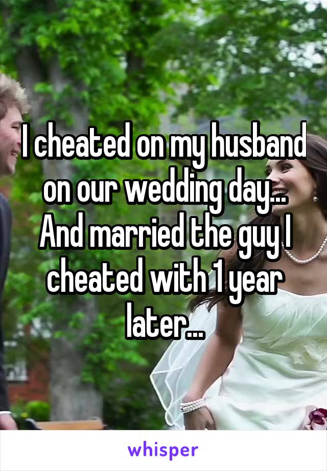 I cheated on my husband on our wedding day... And married the guy I cheated with 1 year later...
