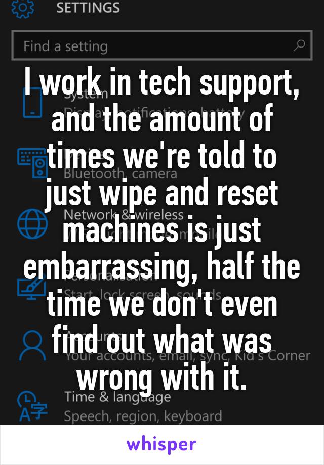 I work in tech support, and the amount of times we're told to just wipe and reset machines is just embarrassing, half the time we don't even find out what was wrong with it.