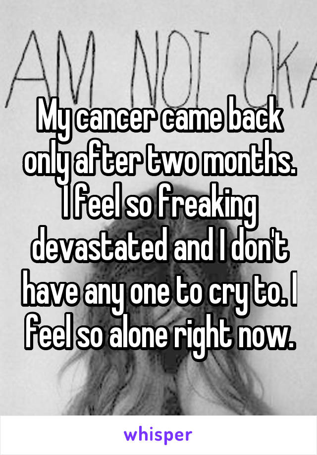 My cancer came back only after two months. I feel so freaking devastated and I don't have any one to cry to. I feel so alone right now.