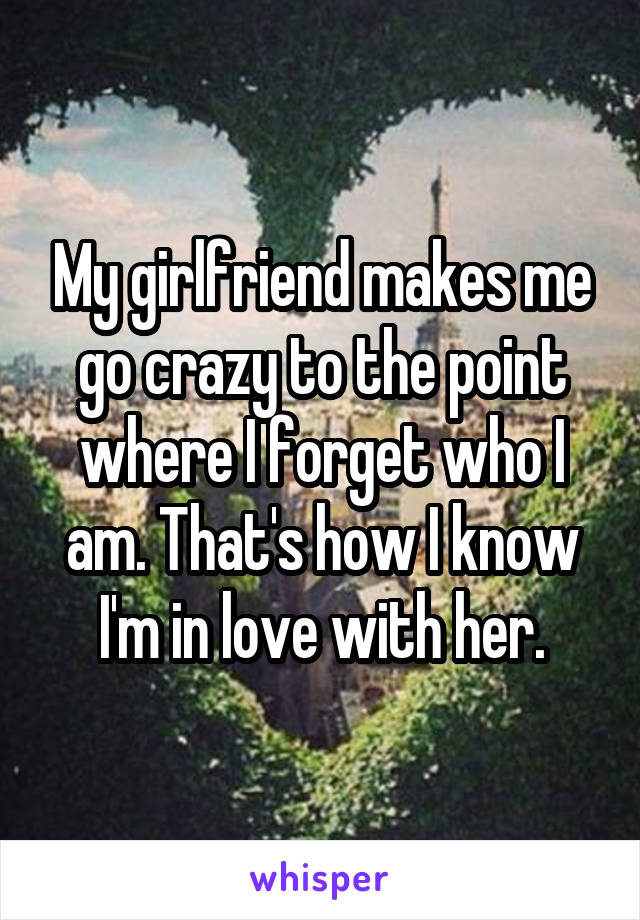 My girlfriend makes me go crazy to the point where I forget who I am. That's how I know I'm in love with her.