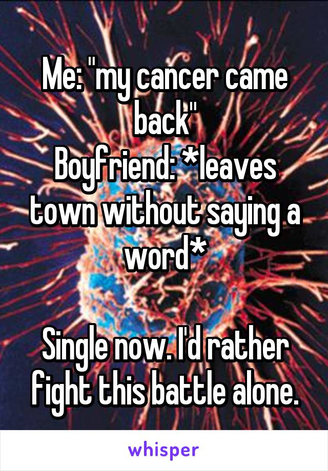 Me: "my cancer came back"
Boyfriend: *leaves town without saying a word*

Single now. I'd rather fight this battle alone.