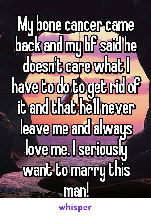 My bone cancer came back and my bf said he doesn't care what I have to do to get rid of it and that he'll never leave me and always love me. I seriously want to marry this man!