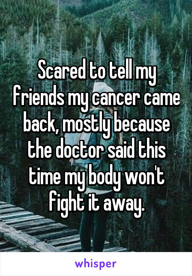 Scared to tell my friends my cancer came back, mostly because the doctor said this time my body won't fight it away.