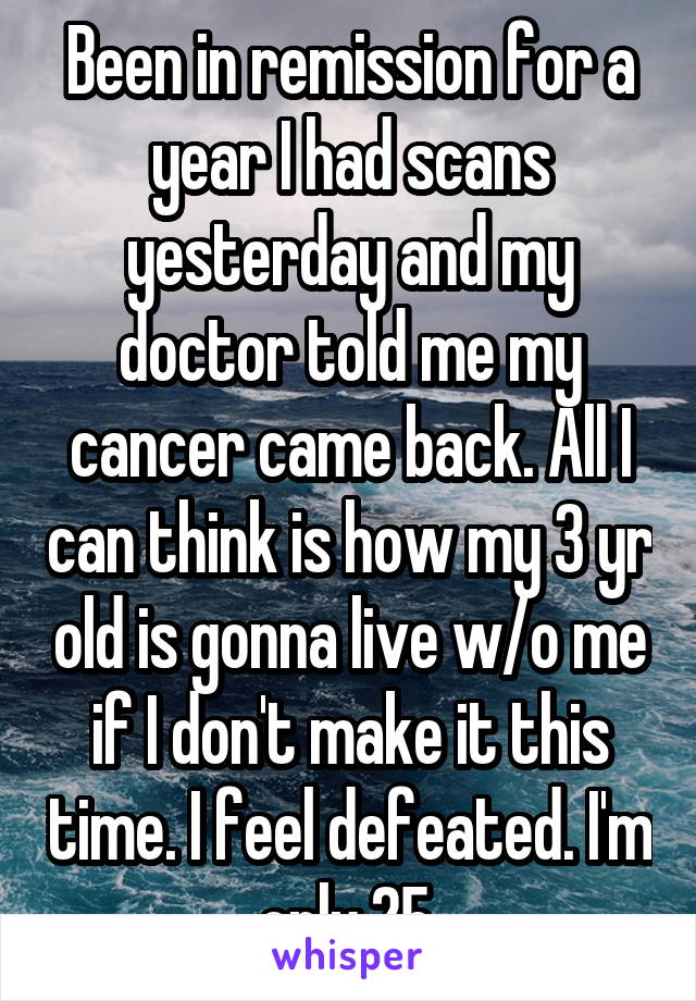 Been in remission for a year I had scans yesterday and my doctor told me my cancer came back. All I can think is how my 3 yr old is gonna live w/o me if I don't make it this time. I feel defeated. I'm only 25.