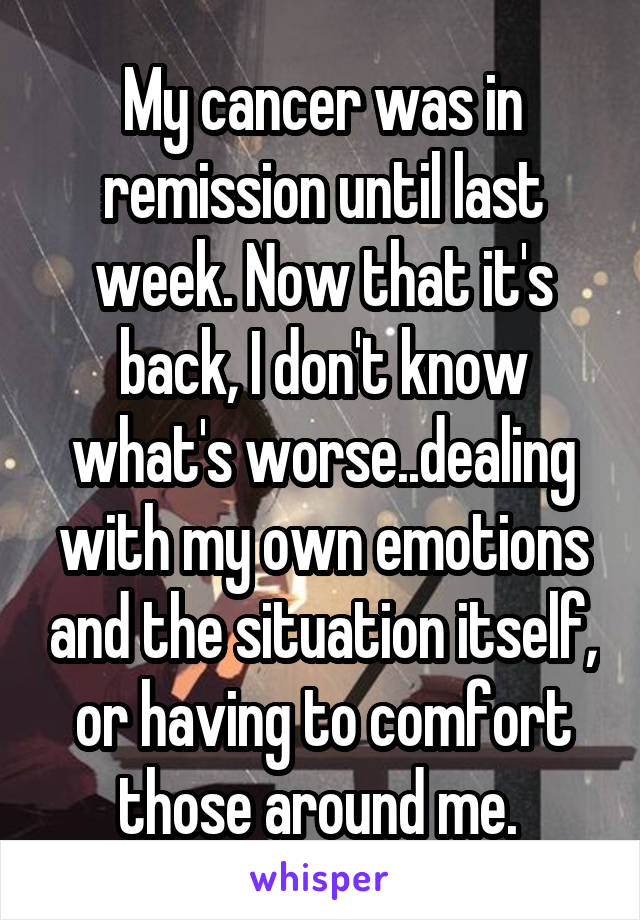 My cancer was in remission until last week. Now that it's back, I don't know what's worse..dealing with my own emotions and the situation itself, or having to comfort those around me. 