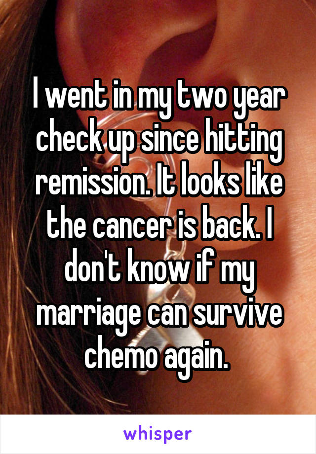 I went in my two year check up since hitting remission. It looks like the cancer is back. I don't know if my marriage can survive chemo again. 