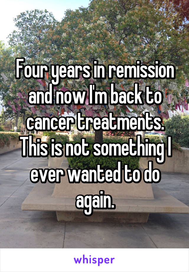 Four years in remission and now I'm back to cancer treatments. This is not something I ever wanted to do again.