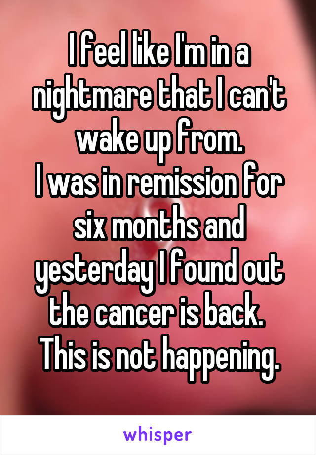 I feel like I'm in a nightmare that I can't wake up from.
I was in remission for six months and yesterday I found out the cancer is back. 
This is not happening.
