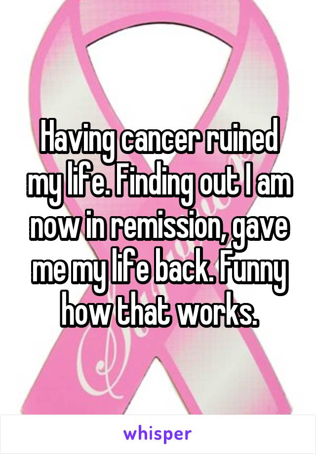 Having cancer ruined my life. Finding out I am now in remission, gave me my life back. Funny how that works.