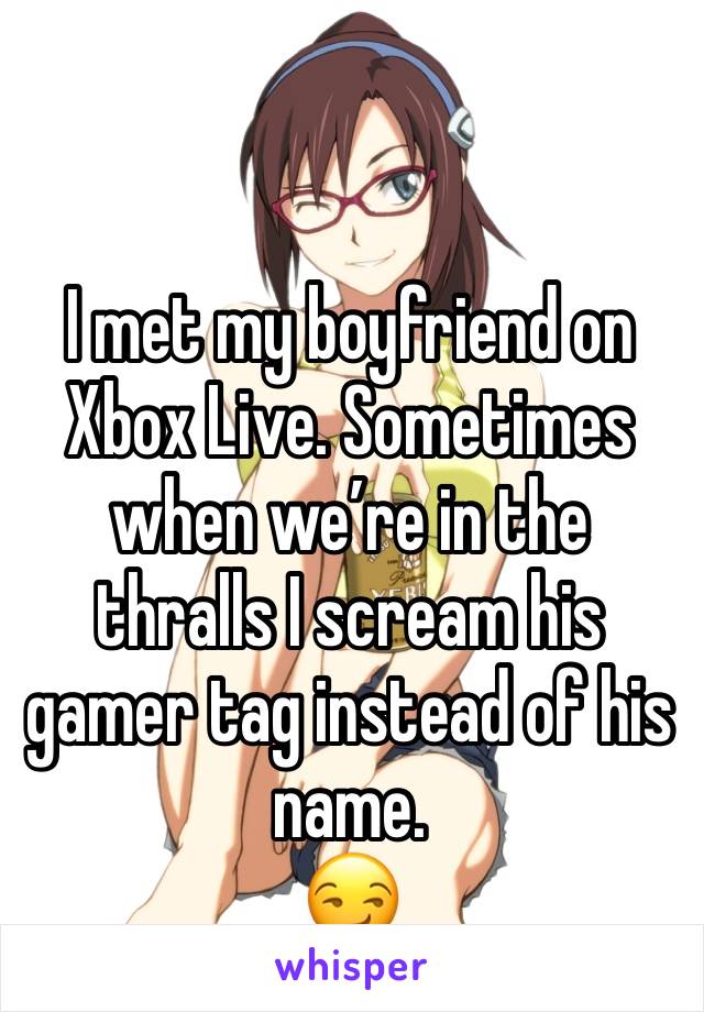 I met my boyfriend on Xbox Live. Sometimes when we’re in the thralls I scream his gamer tag instead of his name.
😏