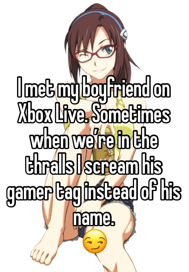 I met my boyfriend on Xbox Live. Sometimes when we’re in the thralls I scream his gamer tag instead of his name.
😏