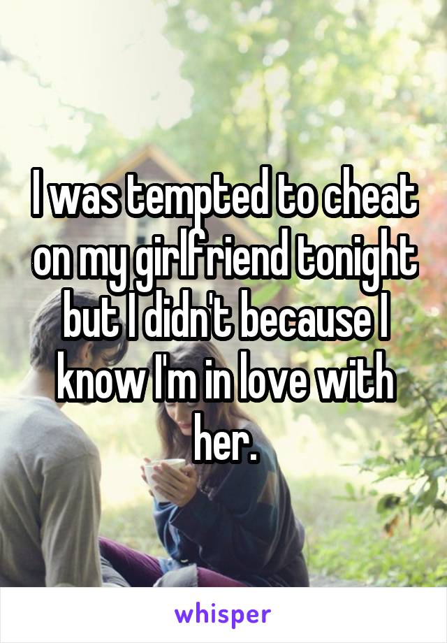 I was tempted to cheat on my girlfriend tonight but I didn't because I know I'm in love with her.
