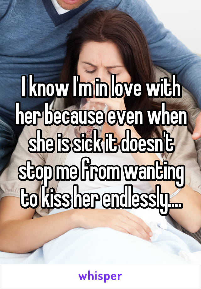 I know I'm in love with her because even when she is sick it doesn't stop me from wanting to kiss her endlessly....