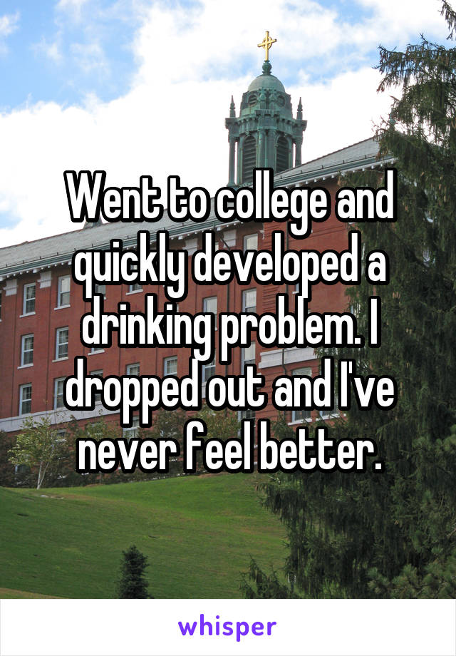 Went to college and quickly developed a drinking problem. I dropped out and I've never feel better.