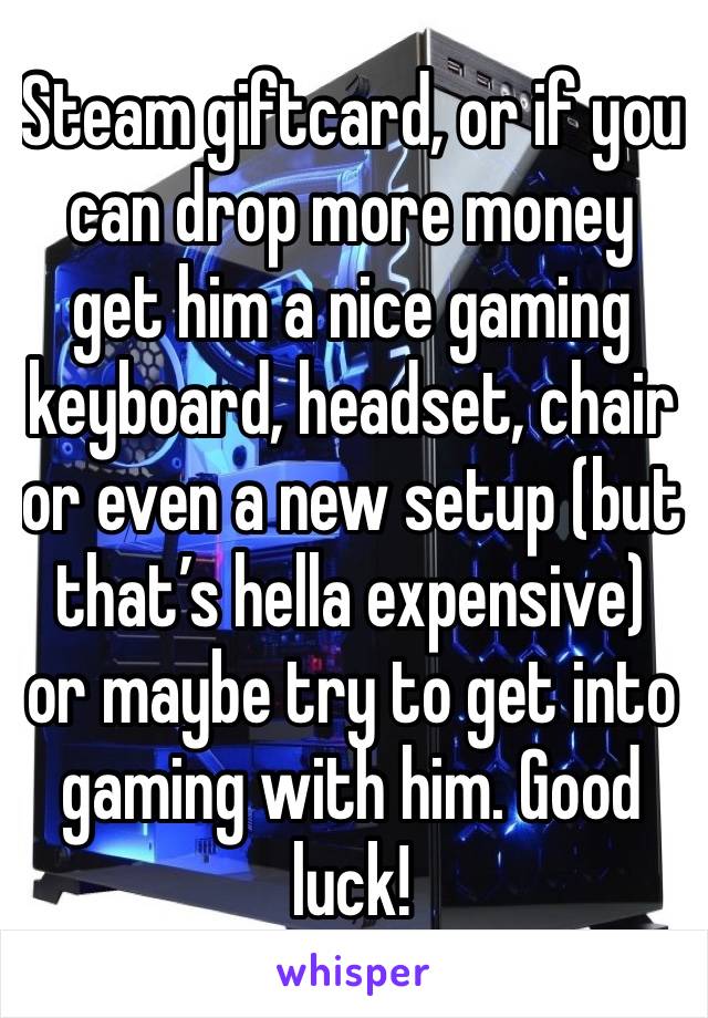 Steam giftcard, or if you can drop more money get him a nice gaming keyboard, headset, chair or even a new setup (but that’s hella expensive) or maybe try to get into gaming with him. Good luck!