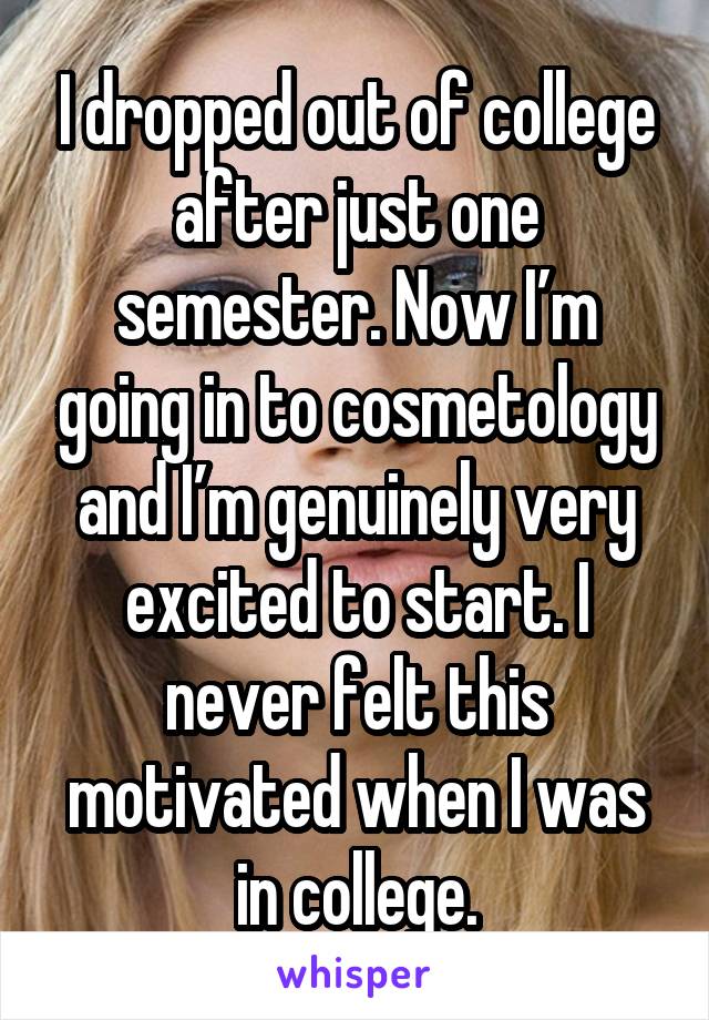 I dropped out of college after just one semester. Now I’m going in to cosmetology and I’m genuinely very excited to start. I never felt this motivated when I was in college.