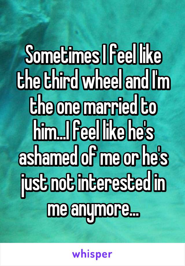 Sometimes I feel like the third wheel and I'm the one married to him...I feel like he's ashamed of me or he's just not interested in me anymore...