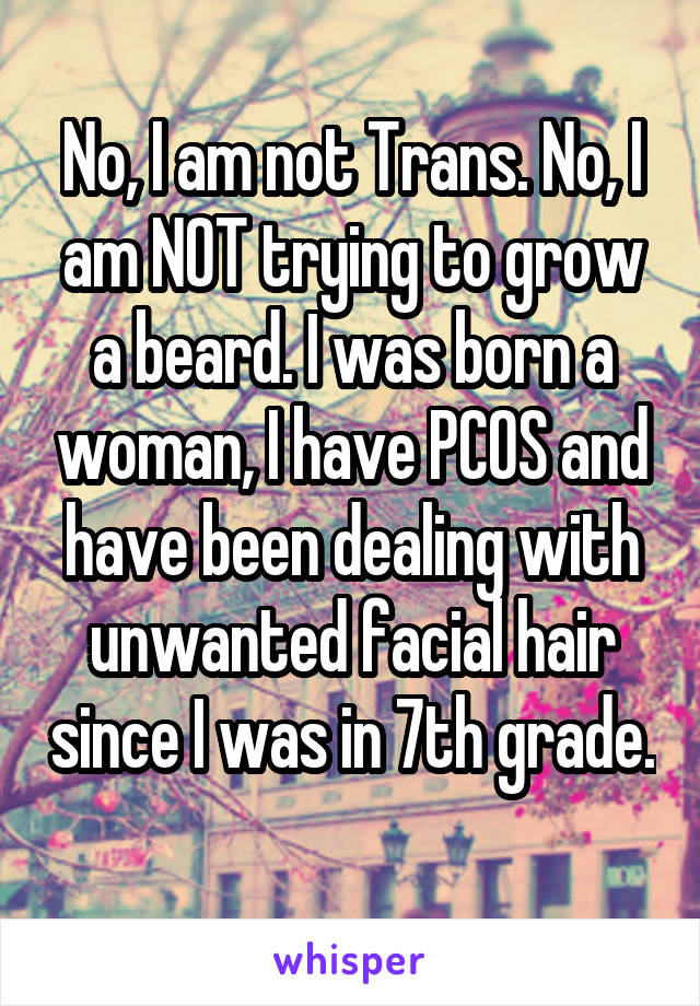 No, I am not Trans. No, I am NOT trying to grow a beard. I was born a woman, I have PCOS and have been dealing with unwanted facial hair since I was in 7th grade. 