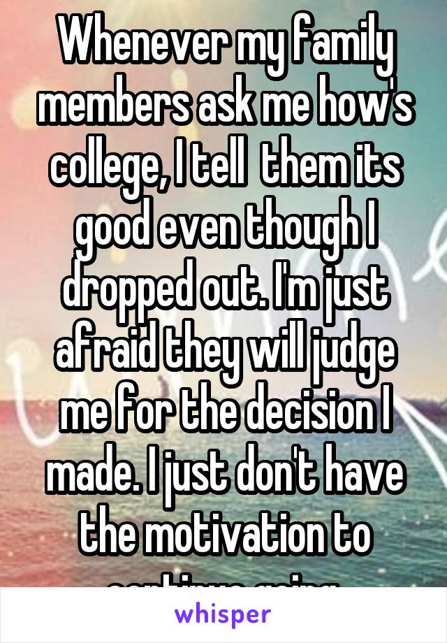 Whenever my family members ask me how's college, I tell  them its good even though I dropped out. I'm just afraid they will judge me for the decision I made. I just don't have the motivation to continue going.
