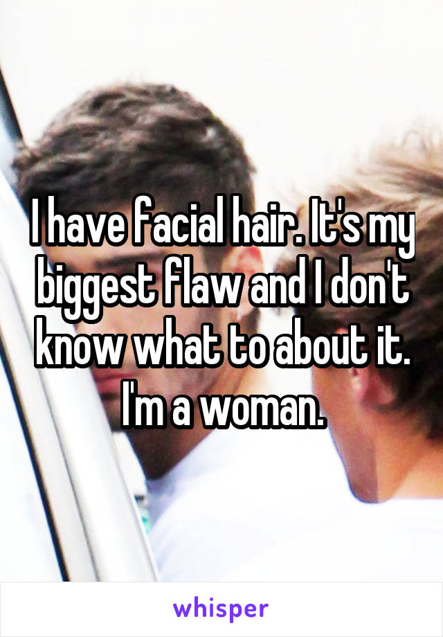 I have facial hair. It's my biggest flaw and I don't know what to about it. I'm a woman.