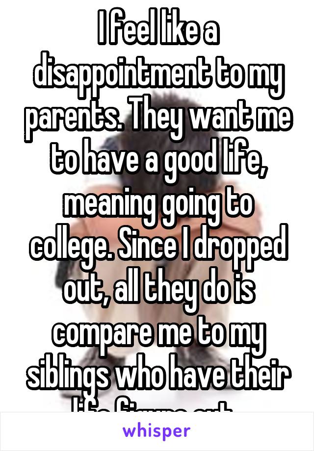I feel like a disappointment to my parents. They want me to have a good life, meaning going to college. Since I dropped out, all they do is compare me to my siblings who have their life figure out. 
