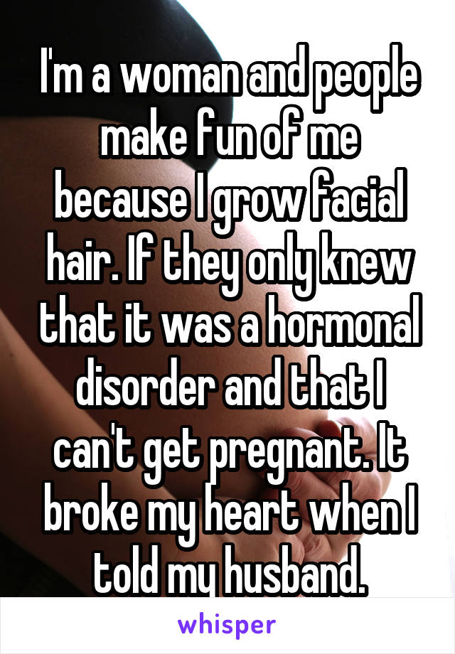 I'm a woman and people make fun of me because I grow facial hair. If they only knew that it was a hormonal disorder and that I can't get pregnant. It broke my heart when I told my husband.