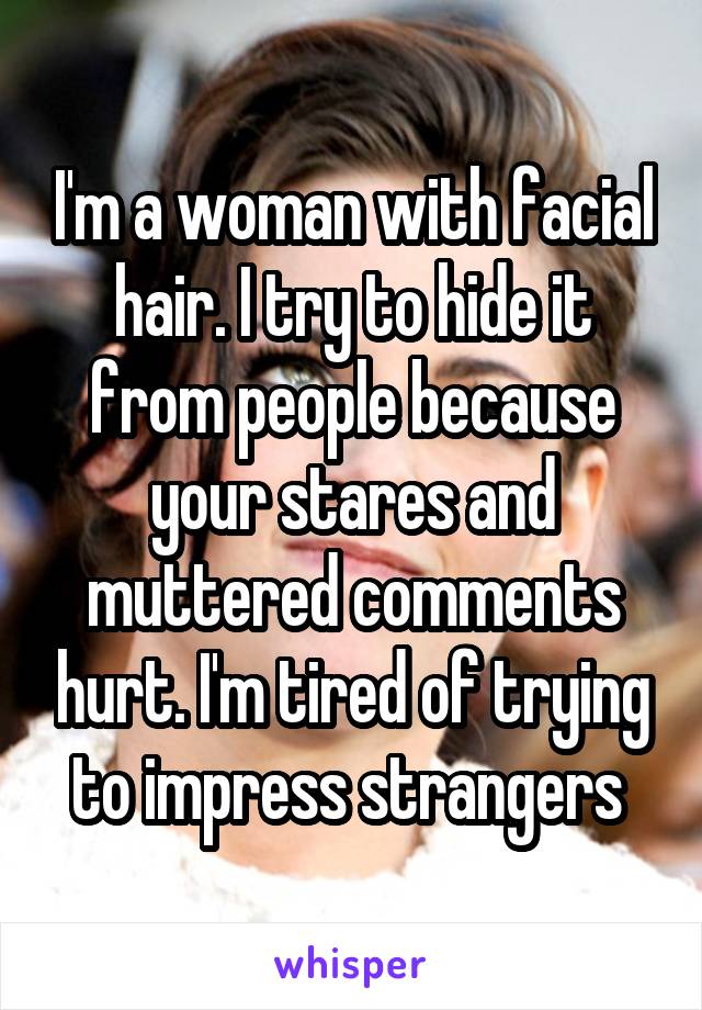 I'm a woman with facial hair. I try to hide it from people because your stares and muttered comments hurt. I'm tired of trying to impress strangers 