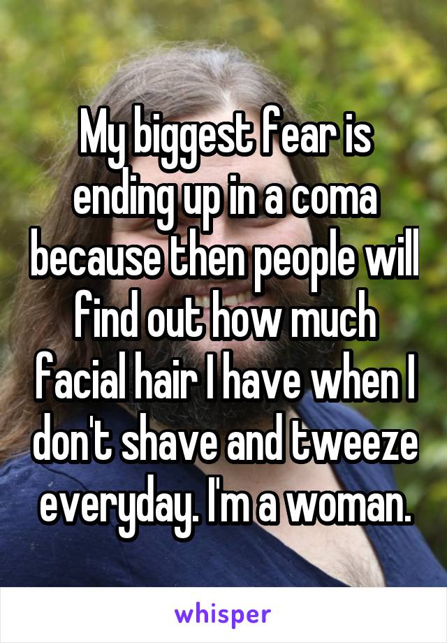 My biggest fear is ending up in a coma because then people will find out how much facial hair I have when I don't shave and tweeze everyday. I'm a woman.