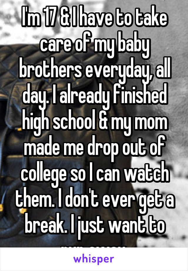 I'm 17 & I have to take care of my baby brothers everyday, all day. I already finished high school & my mom made me drop out of college so I can watch them. I don't ever get a break. I just want to run away.