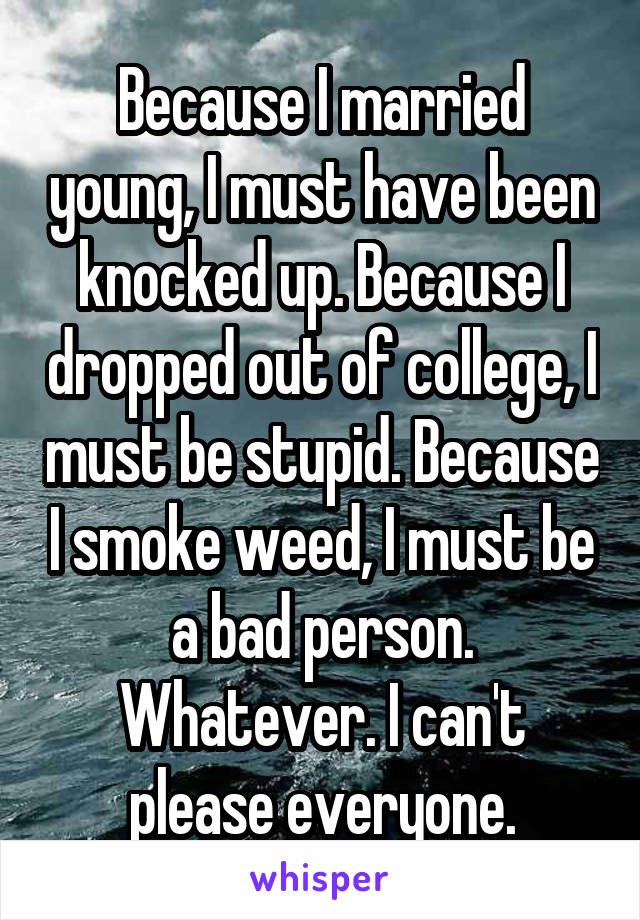 Because I married young, I must have been knocked up. Because I dropped out of college, I must be stupid. Because I smoke weed, I must be a bad person. Whatever. I can't please everyone.