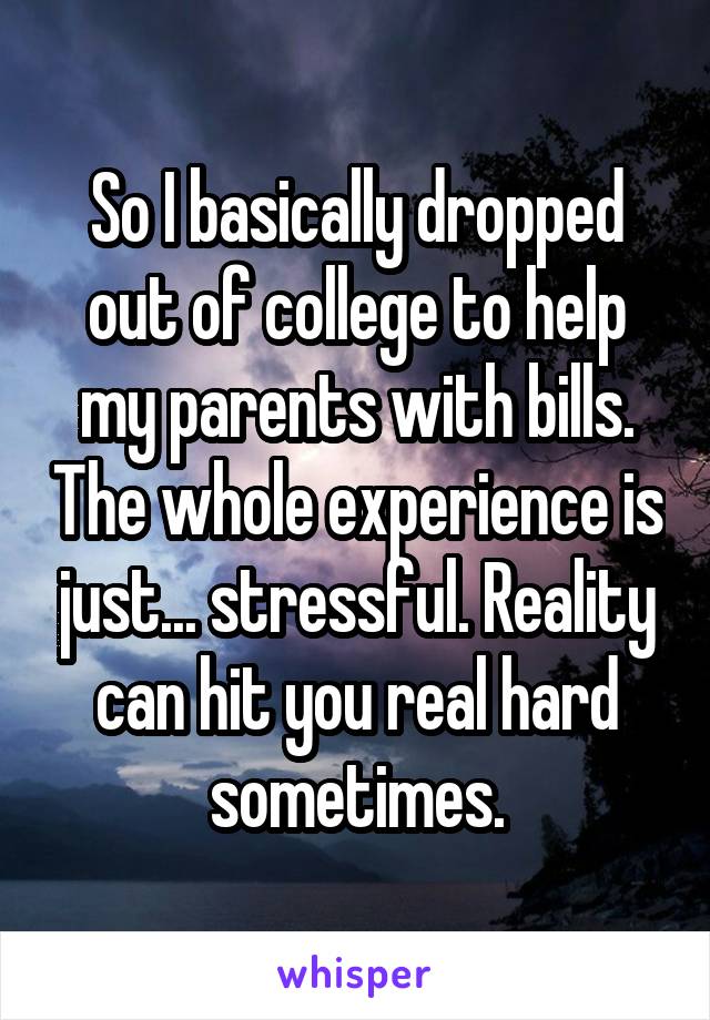 So I basically dropped out of college to help my parents with bills. The whole experience is just... stressful. Reality can hit you real hard sometimes.