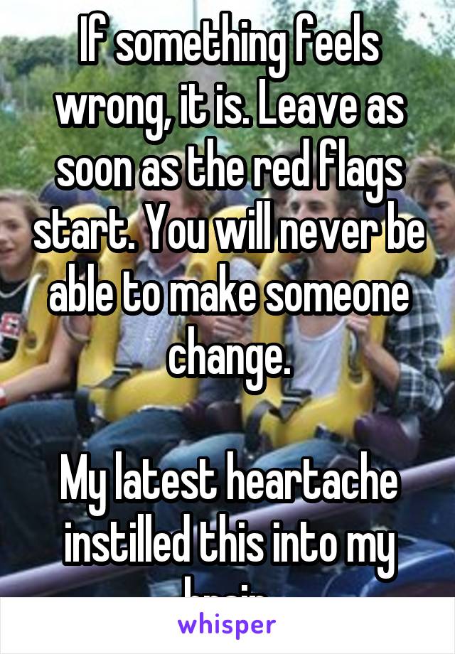 If something feels wrong, it is. Leave as soon as the red flags start. You will never be able to make someone change.

My latest heartache instilled this into my brain.