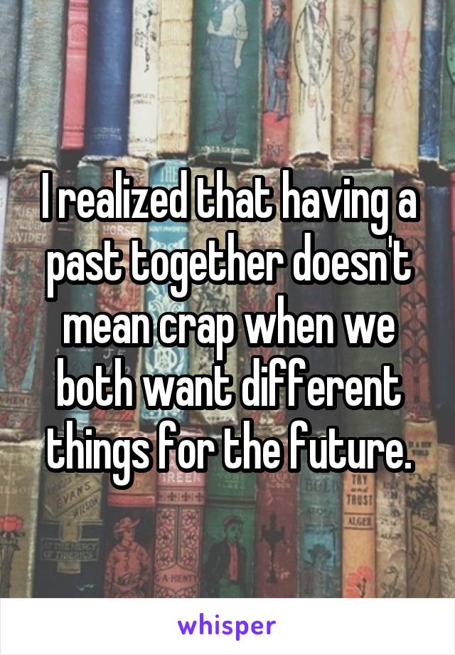 I realized that having a past together doesn't mean crap when we both want different things for the future.